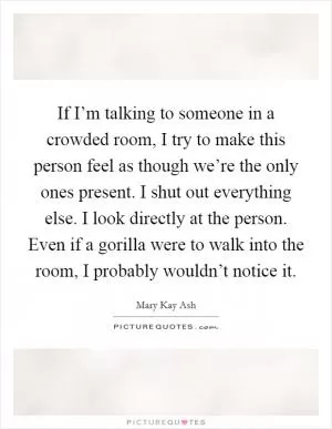 If I’m talking to someone in a crowded room, I try to make this person feel as though we’re the only ones present. I shut out everything else. I look directly at the person. Even if a gorilla were to walk into the room, I probably wouldn’t notice it Picture Quote #1