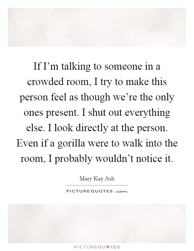 If I'm talking to someone in a crowded room, I try to make this person feel as though we're the only ones present. I shut out everything else. I look directly at the person. Even if a gorilla were to walk into the room, I probably wouldn't notice it. Picture Quote #1