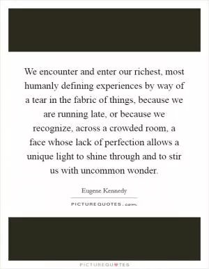 We encounter and enter our richest, most humanly defining experiences by way of a tear in the fabric of things, because we are running late, or because we recognize, across a crowded room, a face whose lack of perfection allows a unique light to shine through and to stir us with uncommon wonder Picture Quote #1