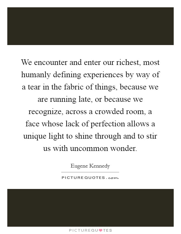 We encounter and enter our richest, most humanly defining experiences by way of a tear in the fabric of things, because we are running late, or because we recognize, across a crowded room, a face whose lack of perfection allows a unique light to shine through and to stir us with uncommon wonder. Picture Quote #1