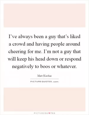 I’ve always been a guy that’s liked a crowd and having people around cheering for me. I’m not a guy that will keep his head down or respond negatively to boos or whatever Picture Quote #1