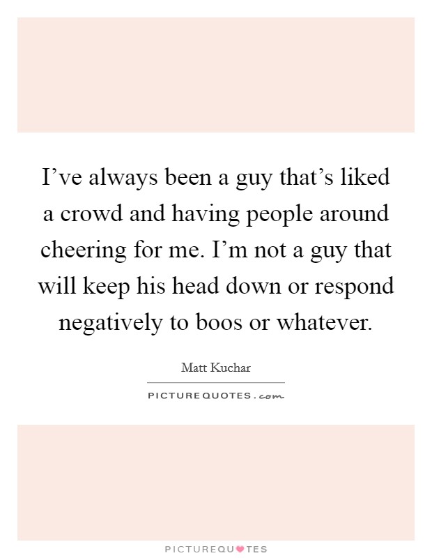 I've always been a guy that's liked a crowd and having people around cheering for me. I'm not a guy that will keep his head down or respond negatively to boos or whatever. Picture Quote #1