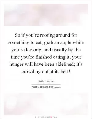 So if you’re rooting around for something to eat, grab an apple while you’re looking, and usually by the time you’re finished eating it, your hunger will have been sidelined; it’s crowding out at its best! Picture Quote #1