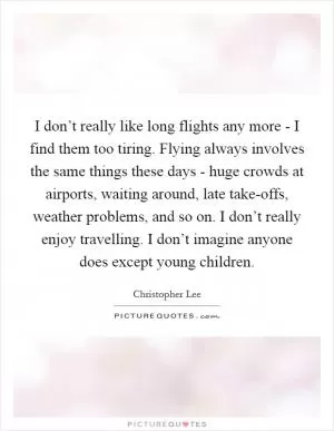 I don’t really like long flights any more - I find them too tiring. Flying always involves the same things these days - huge crowds at airports, waiting around, late take-offs, weather problems, and so on. I don’t really enjoy travelling. I don’t imagine anyone does except young children Picture Quote #1