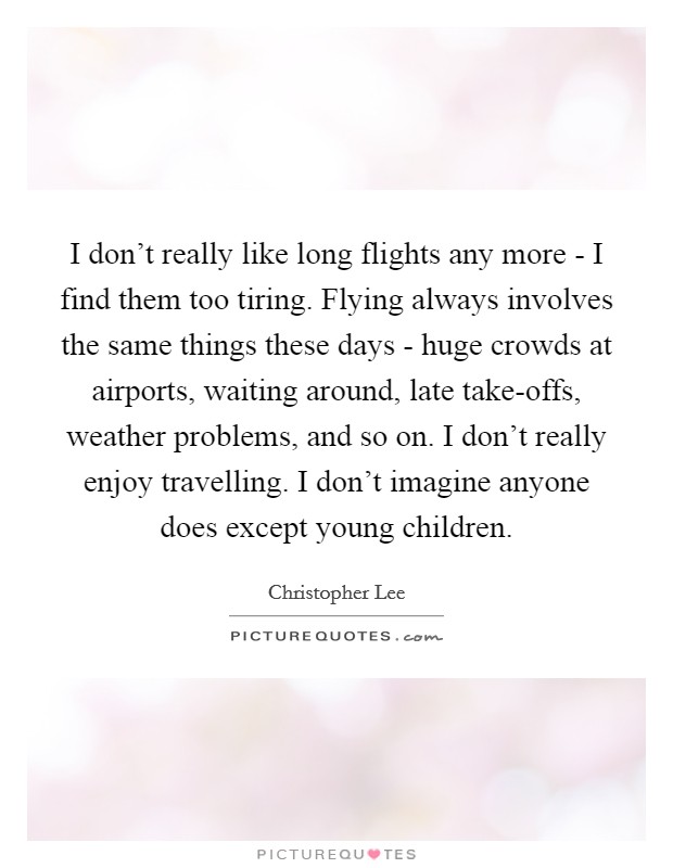 I don't really like long flights any more - I find them too tiring. Flying always involves the same things these days - huge crowds at airports, waiting around, late take-offs, weather problems, and so on. I don't really enjoy travelling. I don't imagine anyone does except young children. Picture Quote #1