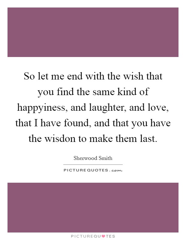 So let me end with the wish that you find the same kind of happyiness, and laughter, and love, that I have found, and that you have the wisdon to make them last. Picture Quote #1