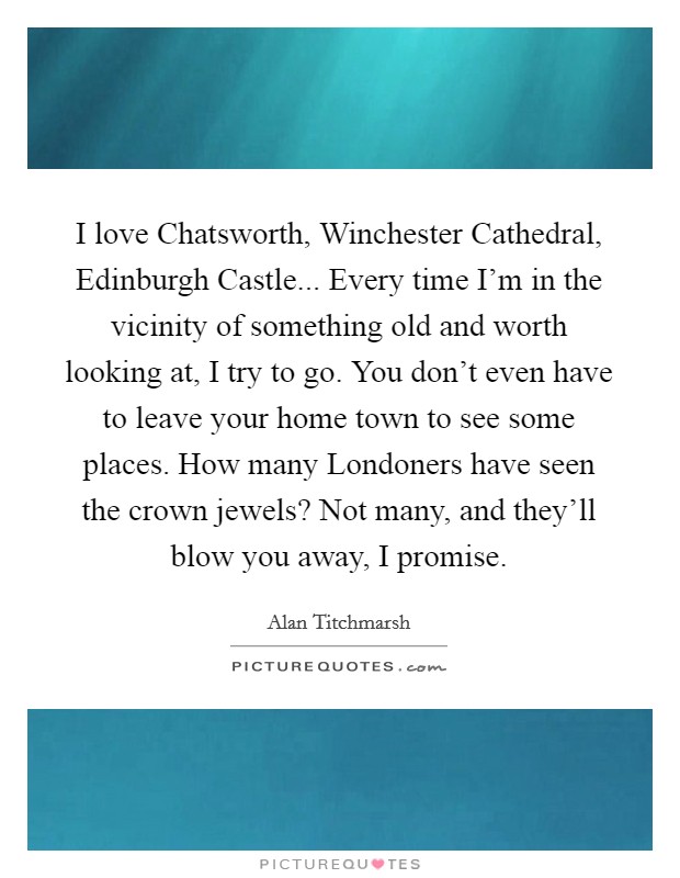I love Chatsworth, Winchester Cathedral, Edinburgh Castle... Every time I'm in the vicinity of something old and worth looking at, I try to go. You don't even have to leave your home town to see some places. How many Londoners have seen the crown jewels? Not many, and they'll blow you away, I promise. Picture Quote #1