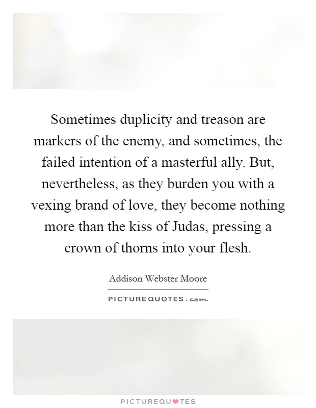 Sometimes duplicity and treason are markers of the enemy, and sometimes, the failed intention of a masterful ally. But, nevertheless, as they burden you with a vexing brand of love, they become nothing more than the kiss of Judas, pressing a crown of thorns into your flesh. Picture Quote #1