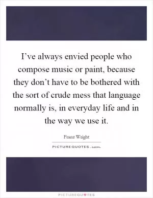 I’ve always envied people who compose music or paint, because they don’t have to be bothered with the sort of crude mess that language normally is, in everyday life and in the way we use it Picture Quote #1