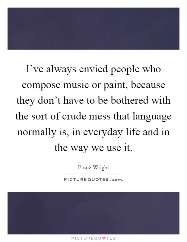 I've always envied people who compose music or paint, because they don't have to be bothered with the sort of crude mess that language normally is, in everyday life and in the way we use it. Picture Quote #1