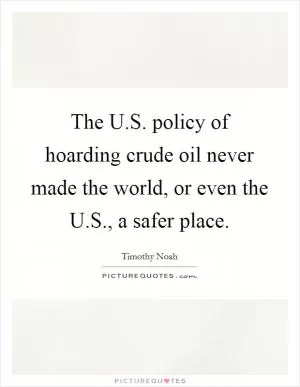 The U.S. policy of hoarding crude oil never made the world, or even the U.S., a safer place Picture Quote #1