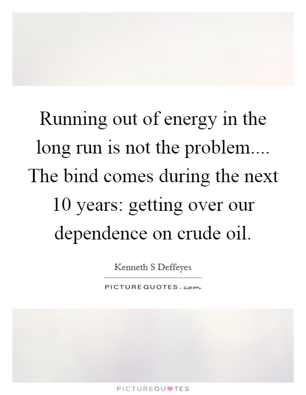 Running out of energy in the long run is not the problem.... The bind comes during the next 10 years: getting over our dependence on crude oil. Picture Quote #1