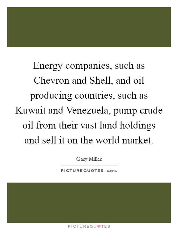 Energy companies, such as Chevron and Shell, and oil producing countries, such as Kuwait and Venezuela, pump crude oil from their vast land holdings and sell it on the world market. Picture Quote #1