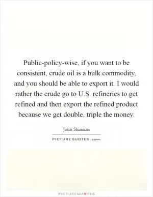 Public-policy-wise, if you want to be consistent, crude oil is a bulk commodity, and you should be able to export it. I would rather the crude go to U.S. refineries to get refined and then export the refined product because we get double, triple the money Picture Quote #1