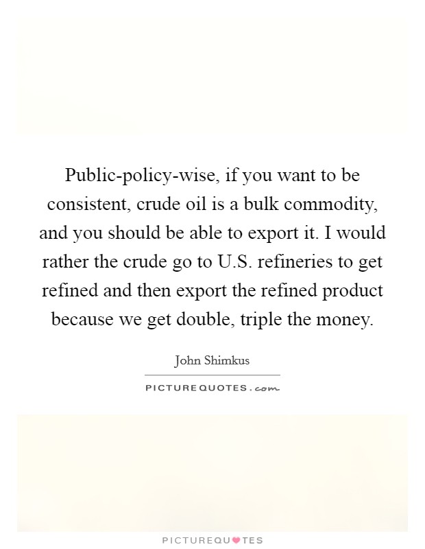 Public-policy-wise, if you want to be consistent, crude oil is a bulk commodity, and you should be able to export it. I would rather the crude go to U.S. refineries to get refined and then export the refined product because we get double, triple the money. Picture Quote #1