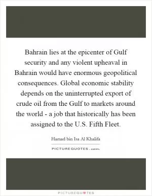 Bahrain lies at the epicenter of Gulf security and any violent upheaval in Bahrain would have enormous geopolitical consequences. Global economic stability depends on the uninterrupted export of crude oil from the Gulf to markets around the world - a job that historically has been assigned to the U.S. Fifth Fleet Picture Quote #1