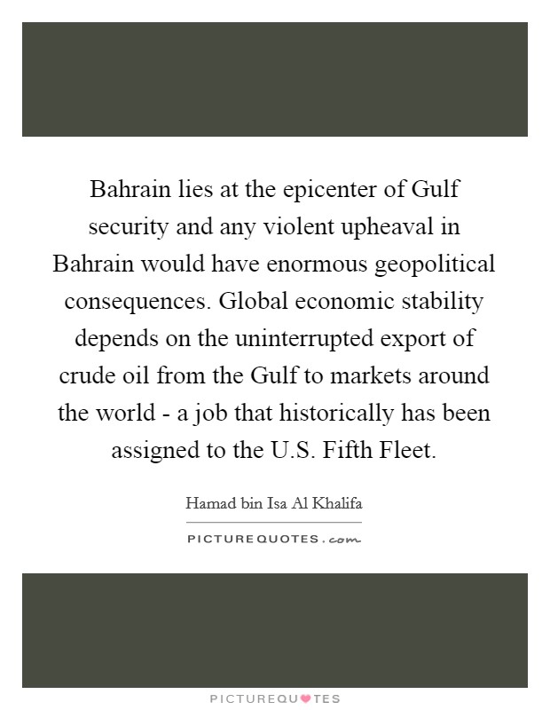 Bahrain lies at the epicenter of Gulf security and any violent upheaval in Bahrain would have enormous geopolitical consequences. Global economic stability depends on the uninterrupted export of crude oil from the Gulf to markets around the world - a job that historically has been assigned to the U.S. Fifth Fleet. Picture Quote #1