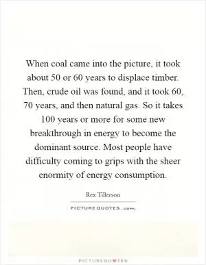 When coal came into the picture, it took about 50 or 60 years to displace timber. Then, crude oil was found, and it took 60, 70 years, and then natural gas. So it takes 100 years or more for some new breakthrough in energy to become the dominant source. Most people have difficulty coming to grips with the sheer enormity of energy consumption Picture Quote #1