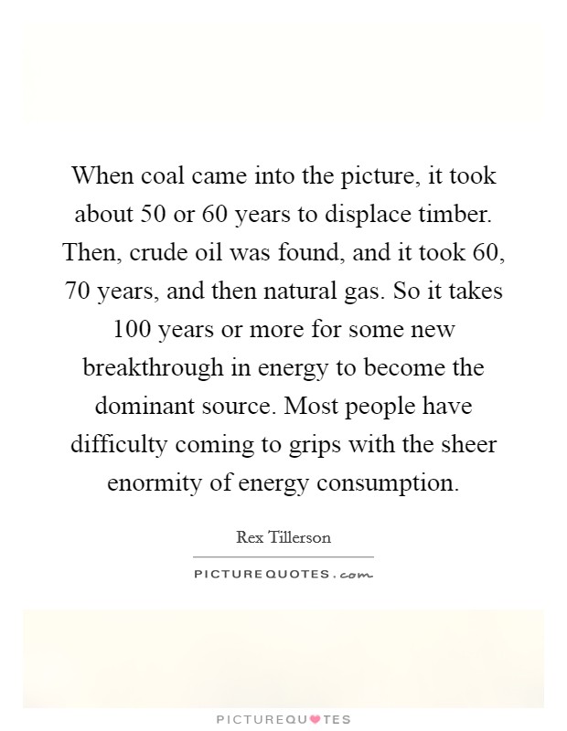 When coal came into the picture, it took about 50 or 60 years to displace timber. Then, crude oil was found, and it took 60, 70 years, and then natural gas. So it takes 100 years or more for some new breakthrough in energy to become the dominant source. Most people have difficulty coming to grips with the sheer enormity of energy consumption. Picture Quote #1