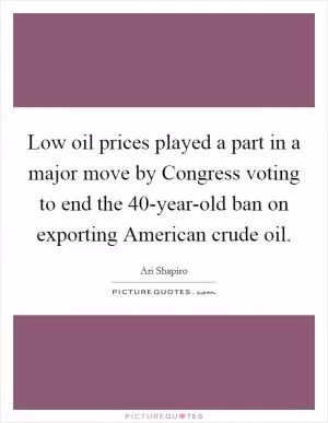 Low oil prices played a part in a major move by Congress voting to end the 40-year-old ban on exporting American crude oil Picture Quote #1