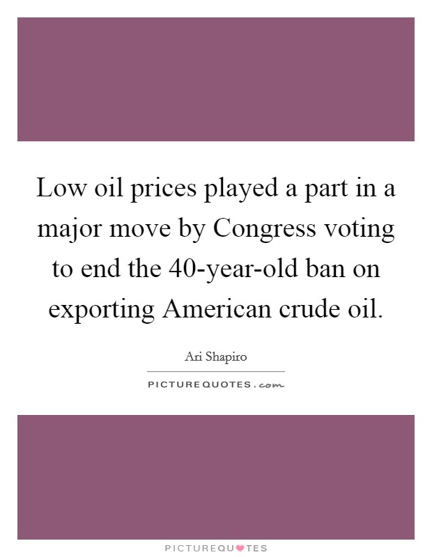 Low oil prices played a part in a major move by Congress voting to end the 40-year-old ban on exporting American crude oil. Picture Quote #1