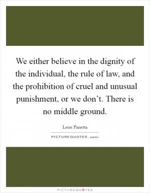 We either believe in the dignity of the individual, the rule of law, and the prohibition of cruel and unusual punishment, or we don’t. There is no middle ground Picture Quote #1
