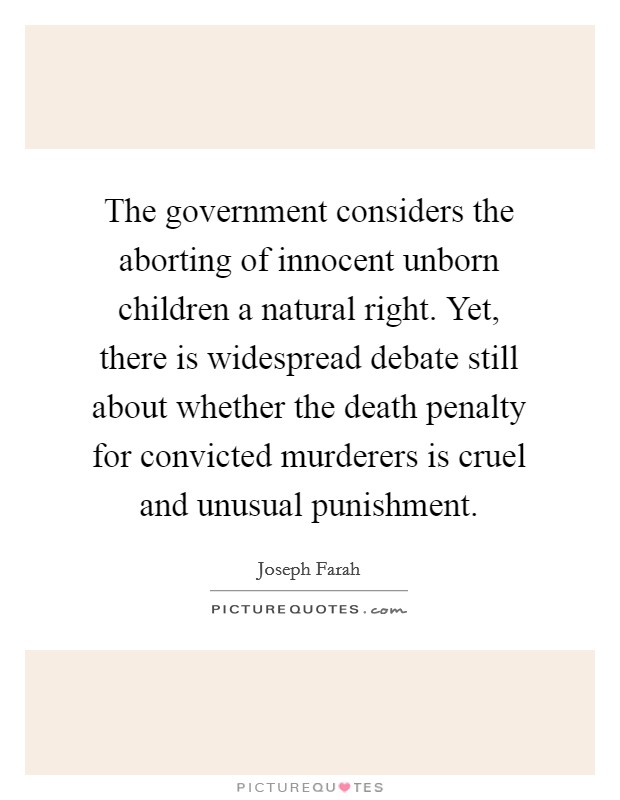 The government considers the aborting of innocent unborn children a natural right. Yet, there is widespread debate still about whether the death penalty for convicted murderers is cruel and unusual punishment. Picture Quote #1