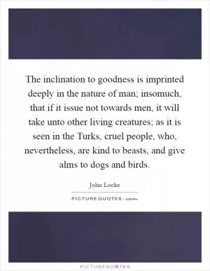 The inclination to goodness is imprinted deeply in the nature of man; insomuch, that if it issue not towards men, it will take unto other living creatures; as it is seen in the Turks, cruel people, who, nevertheless, are kind to beasts, and give alms to dogs and birds Picture Quote #1