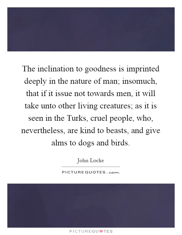 The inclination to goodness is imprinted deeply in the nature of man; insomuch, that if it issue not towards men, it will take unto other living creatures; as it is seen in the Turks, cruel people, who, nevertheless, are kind to beasts, and give alms to dogs and birds. Picture Quote #1