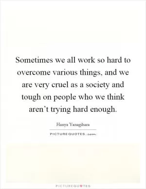Sometimes we all work so hard to overcome various things, and we are very cruel as a society and tough on people who we think aren’t trying hard enough Picture Quote #1