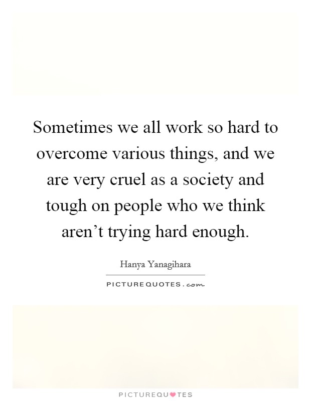 Sometimes we all work so hard to overcome various things, and we are very cruel as a society and tough on people who we think aren't trying hard enough. Picture Quote #1