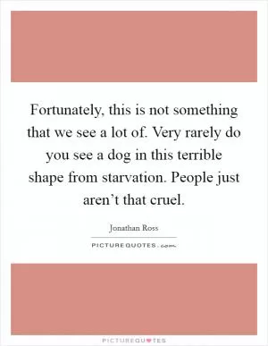 Fortunately, this is not something that we see a lot of. Very rarely do you see a dog in this terrible shape from starvation. People just aren’t that cruel Picture Quote #1