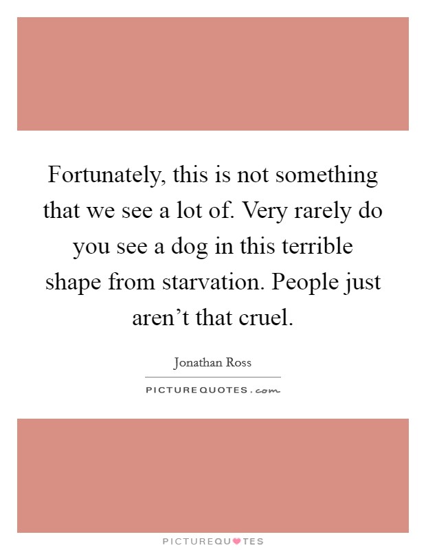 Fortunately, this is not something that we see a lot of. Very rarely do you see a dog in this terrible shape from starvation. People just aren't that cruel. Picture Quote #1