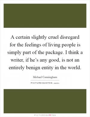 A certain slightly cruel disregard for the feelings of living people is simply part of the package. I think a writer, if he’s any good, is not an entirely benign entity in the world Picture Quote #1
