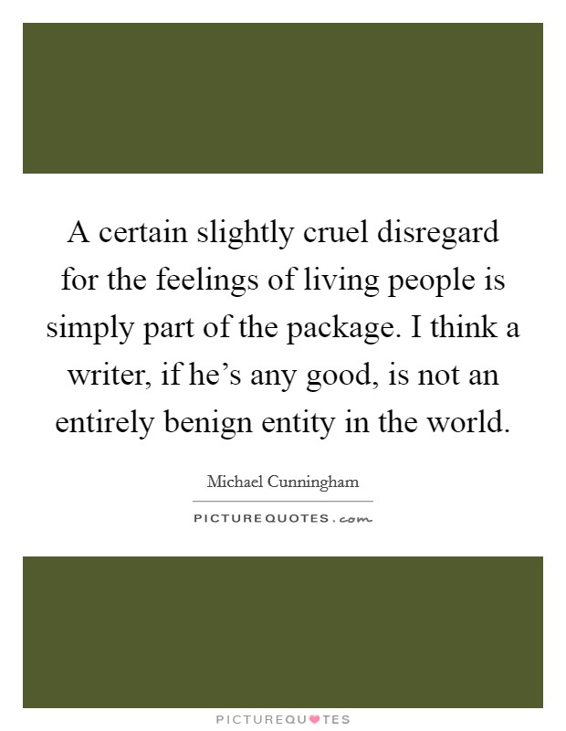 A certain slightly cruel disregard for the feelings of living people is simply part of the package. I think a writer, if he's any good, is not an entirely benign entity in the world. Picture Quote #1