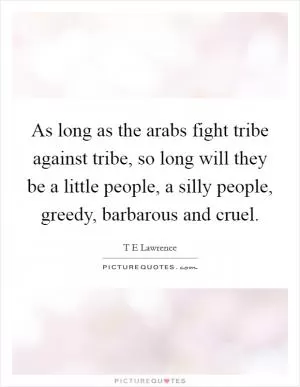 As long as the arabs fight tribe against tribe, so long will they be a little people, a silly people, greedy, barbarous and cruel Picture Quote #1