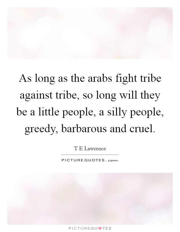 As long as the arabs fight tribe against tribe, so long will they be a little people, a silly people, greedy, barbarous and cruel Picture Quote #1
