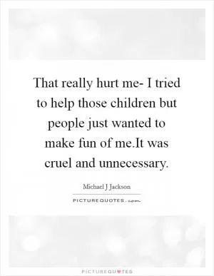 That really hurt me- I tried to help those children but people just wanted to make fun of me.It was cruel and unnecessary Picture Quote #1
