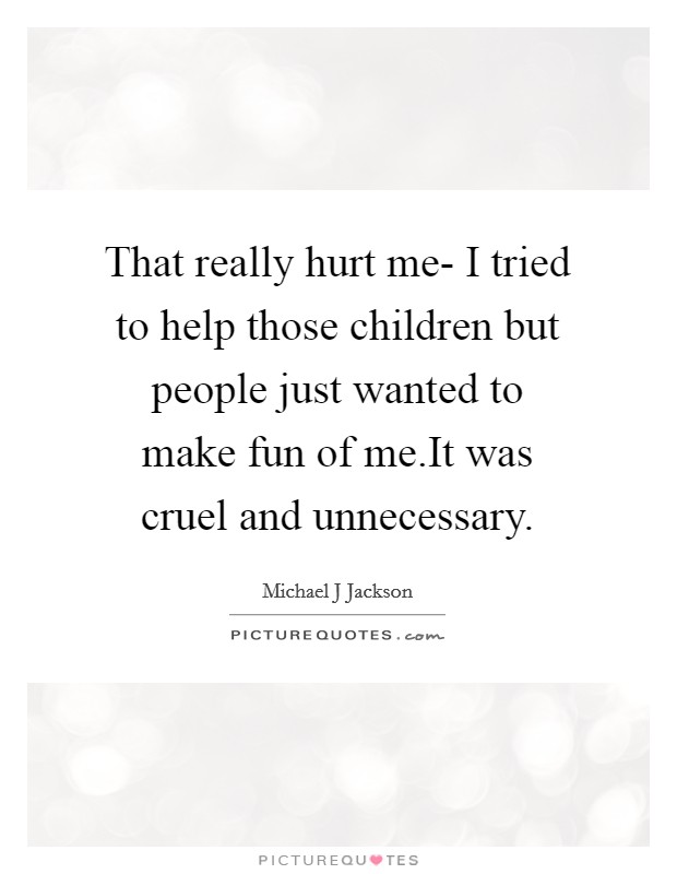 That really hurt me- I tried to help those children but people just wanted to make fun of me.It was cruel and unnecessary. Picture Quote #1
