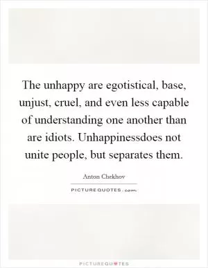 The unhappy are egotistical, base, unjust, cruel, and even less capable of understanding one another than are idiots. Unhappinessdoes not unite people, but separates them Picture Quote #1