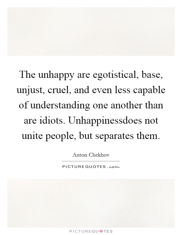 The unhappy are egotistical, base, unjust, cruel, and even less capable of understanding one another than are idiots. Unhappinessdoes not unite people, but separates them. Picture Quote #1