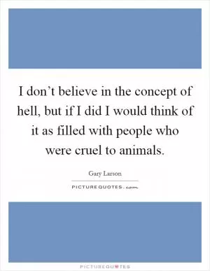 I don’t believe in the concept of hell, but if I did I would think of it as filled with people who were cruel to animals Picture Quote #1