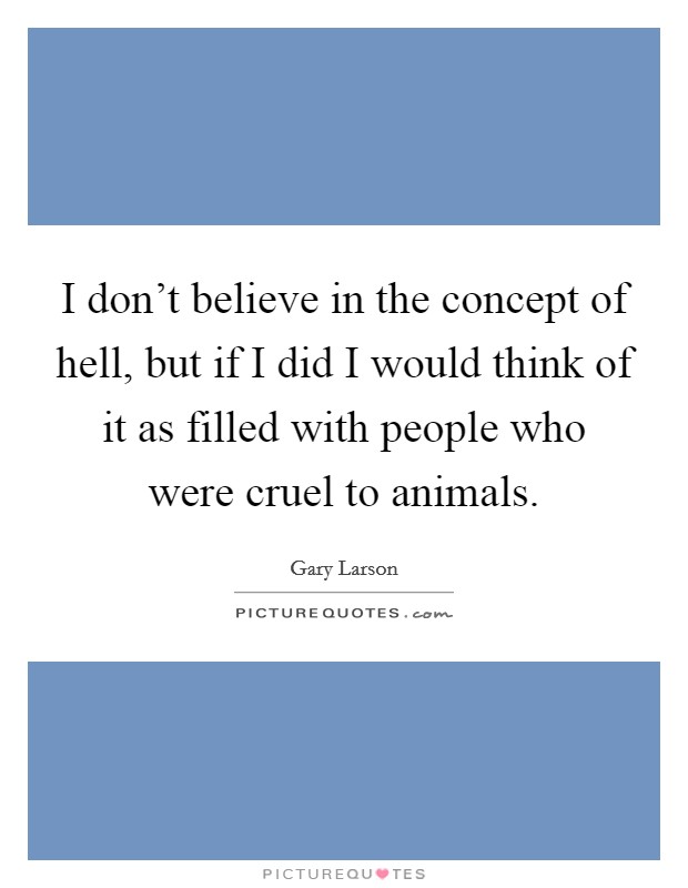 I don't believe in the concept of hell, but if I did I would think of it as filled with people who were cruel to animals. Picture Quote #1
