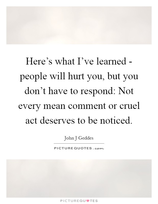 Here's what I've learned - people will hurt you, but you don't have to respond: Not every mean comment or cruel act deserves to be noticed. Picture Quote #1
