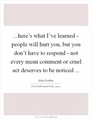 ...here’s what I’ve learned - people will hurt you, but you don’t have to respond - not every mean comment or cruel act deserves to be noticed  Picture Quote #1