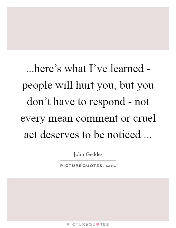 ...here's what I've learned - people will hurt you, but you don't have to respond - not every mean comment or cruel act deserves to be noticed ... Picture Quote #1