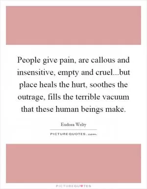 People give pain, are callous and insensitive, empty and cruel...but place heals the hurt, soothes the outrage, fills the terrible vacuum that these human beings make Picture Quote #1