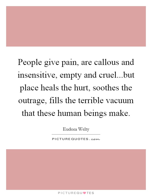 People give pain, are callous and insensitive, empty and cruel...but place heals the hurt, soothes the outrage, fills the terrible vacuum that these human beings make. Picture Quote #1