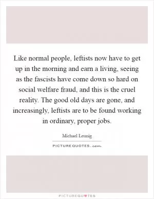 Like normal people, leftists now have to get up in the morning and earn a living, seeing as the fascists have come down so hard on social welfare fraud, and this is the cruel reality. The good old days are gone, and increasingly, leftists are to be found working in ordinary, proper jobs Picture Quote #1