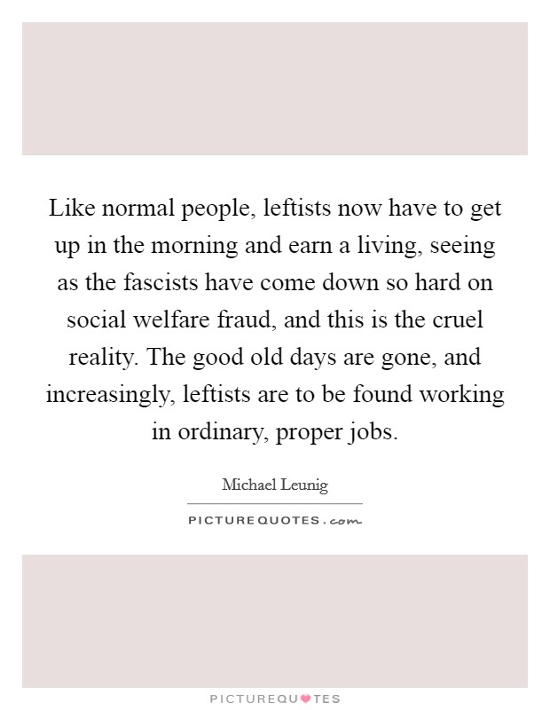 Like normal people, leftists now have to get up in the morning and earn a living, seeing as the fascists have come down so hard on social welfare fraud, and this is the cruel reality. The good old days are gone, and increasingly, leftists are to be found working in ordinary, proper jobs. Picture Quote #1